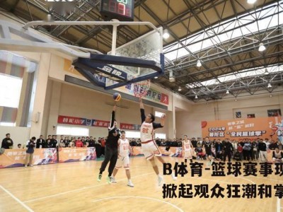 B体育-篮球赛事现场掀起观众狂潮和掌声