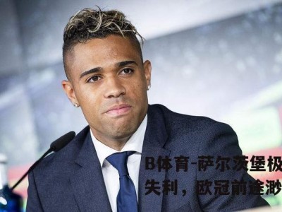 B体育-萨尔茨堡极品失利，欧冠前途渺茫