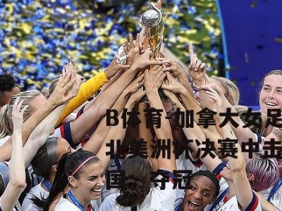 B体育-加拿大女足在北美洲杯决赛中击败美国，夺冠