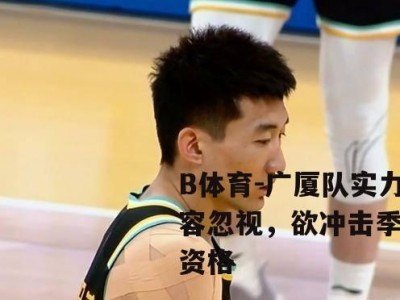 B体育-广厦队实力不容忽视，欲冲击季后赛资格