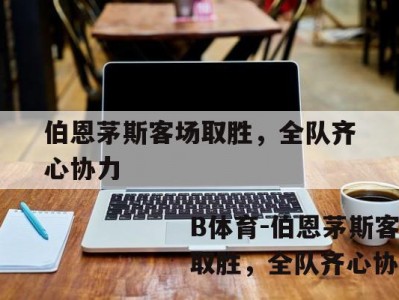 B体育-伯恩茅斯客场取胜，全队齐心协力