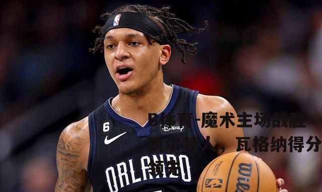 魔术主场战胜凯尔特人，瓦格纳得分领先