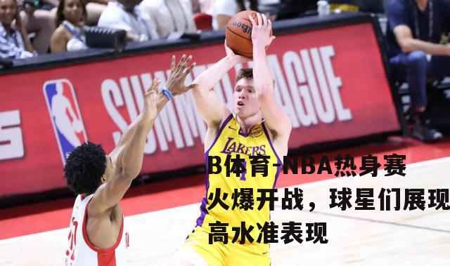 NBA热身赛火爆开战，球星们展现高水准表现